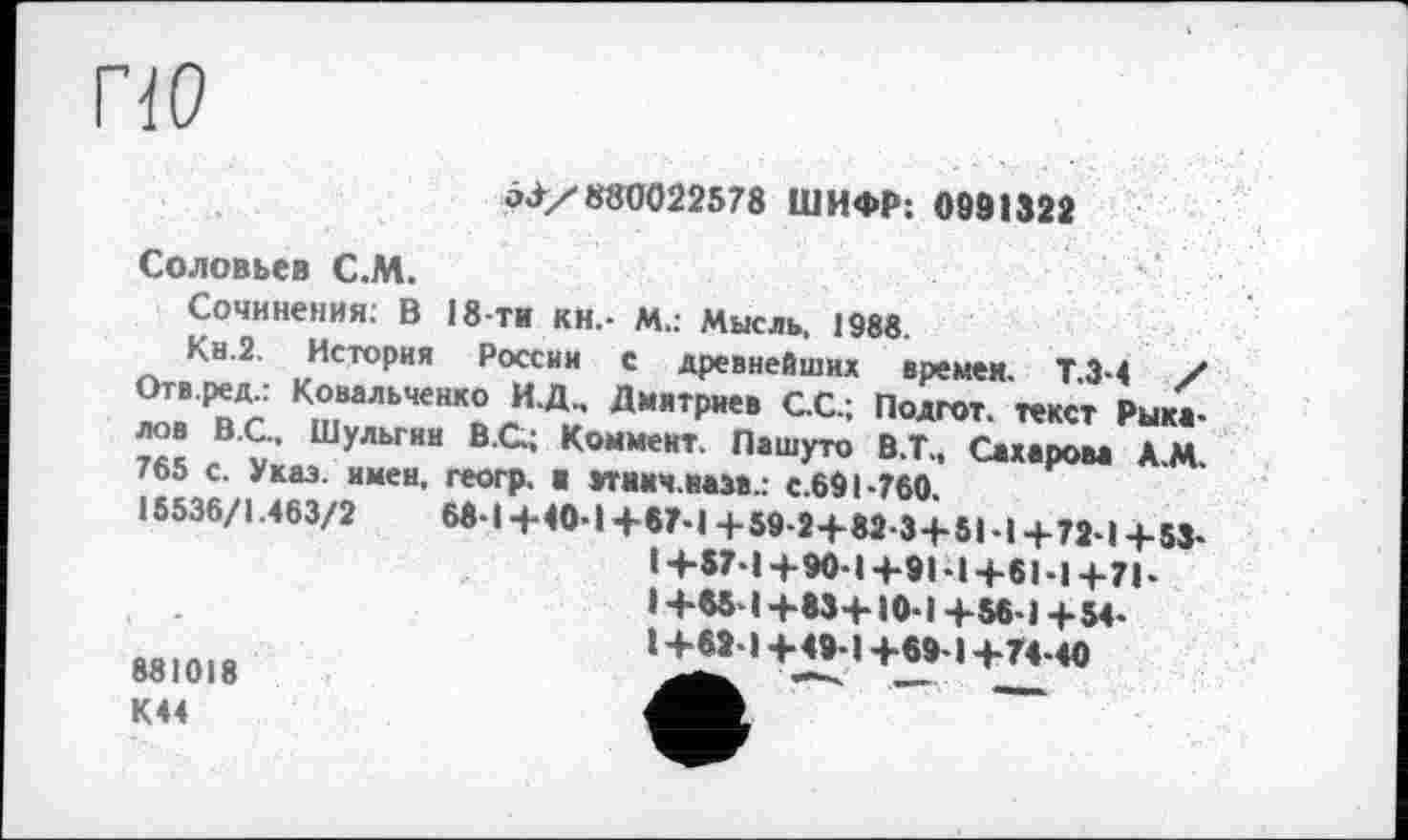 ﻿по
о-i/880022578 ШИФР: 0991322
Соловьев С.М.
Сочинения: В 18-ти кн.- М.: Мысль, 1988.
Кн.2. История России с древнейших времен. ТЗ-4 / Отв ред.: Ковальченко И.Д.. Дмитриев С.С.; Подгот. текст Рыка-лов В.С., Шульгин В.С.; Коммент. Пашуто В.Т>, Сахаоова А М 765 с. Указ. имен, геогр. и »тиич.нам.: с 691-760.
15536/1.463/2	68-1 -f-40-1 +«?-1 + 59-2+82-3+51 • | + 7J-1 4. 53-
14-57-14-90-1 +91 -14-61-14-71-1+85-1+83+10-1 +56-1 +54-1+M-I+49-1+69-1+Г4-40
ÖÖ 1 V1 О
К44
